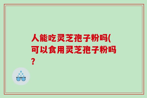 人能吃灵芝孢子粉吗(可以食用灵芝孢子粉吗？