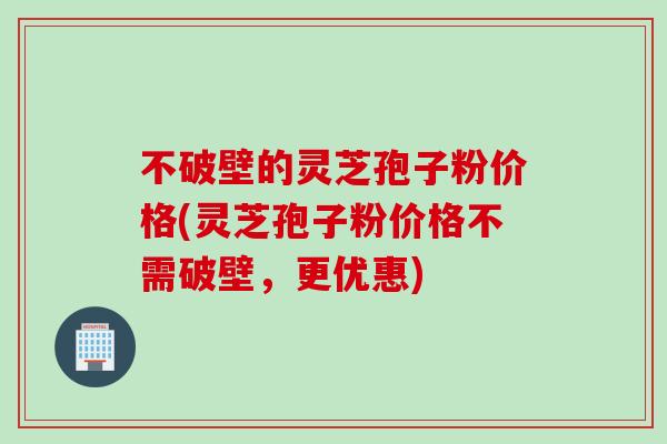 不破壁的灵芝孢子粉价格(灵芝孢子粉价格不需破壁，更优惠)