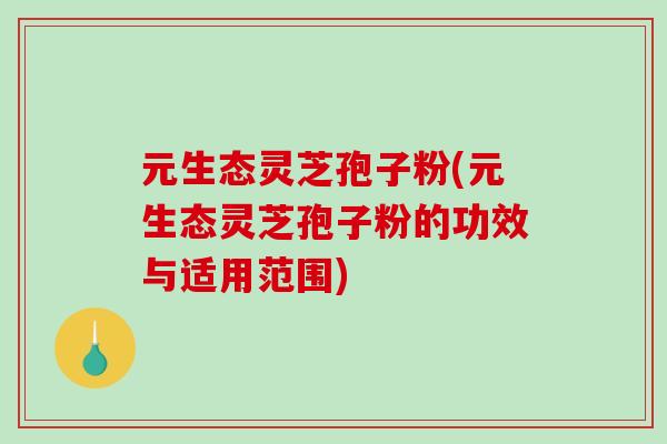 元生态灵芝孢子粉(元生态灵芝孢子粉的功效与适用范围)