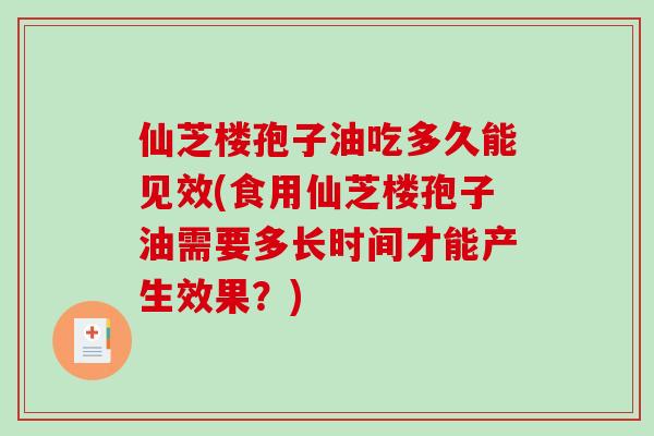 仙芝楼孢子油吃多久能见效(食用仙芝楼孢子油需要多长时间才能产生效果？)
