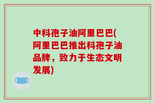 中科孢子油阿里巴巴(阿里巴巴推出科孢子油品牌，致力于生态文明发展)