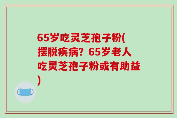 65岁吃灵芝孢子粉(摆脱疾病？65岁老人吃灵芝孢子粉或有助益)
