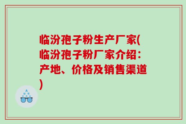 临汾孢子粉生产厂家(临汾孢子粉厂家介绍：产地、价格及销售渠道)