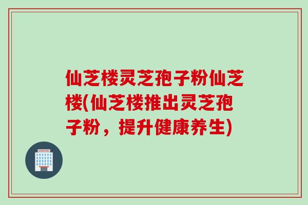 仙芝楼灵芝孢子粉仙芝楼(仙芝楼推出灵芝孢子粉，提升健康养生)