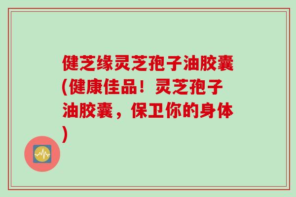 健芝缘灵芝孢子油胶囊(健康佳品！灵芝孢子油胶囊，保卫你的身体)