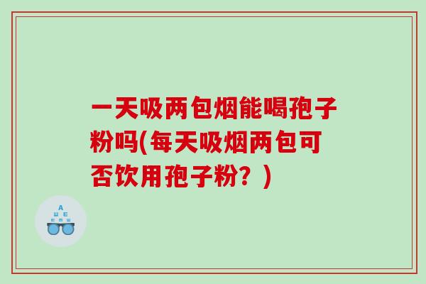 一天吸两包烟能喝孢子粉吗(每天吸烟两包可否饮用孢子粉？)