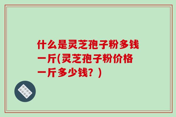 什么是灵芝孢子粉多钱一斤(灵芝孢子粉价格一斤多少钱？)