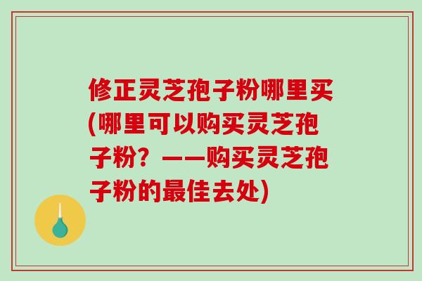 修正灵芝孢子粉哪里买(哪里可以购买灵芝孢子粉？——购买灵芝孢子粉的最佳去处)