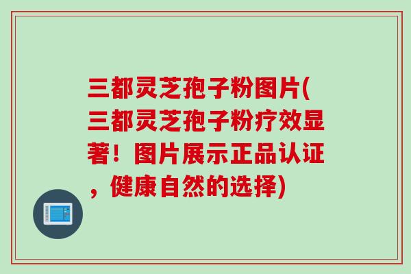 三都灵芝孢子粉图片(三都灵芝孢子粉疗效显著！图片展示正品认证，健康自然的选择)