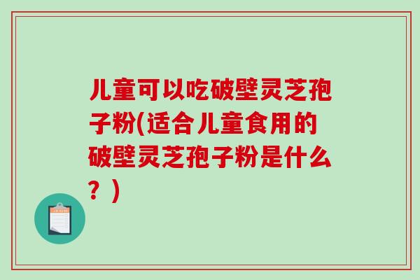 儿童可以吃破壁灵芝孢子粉(适合儿童食用的破壁灵芝孢子粉是什么？)