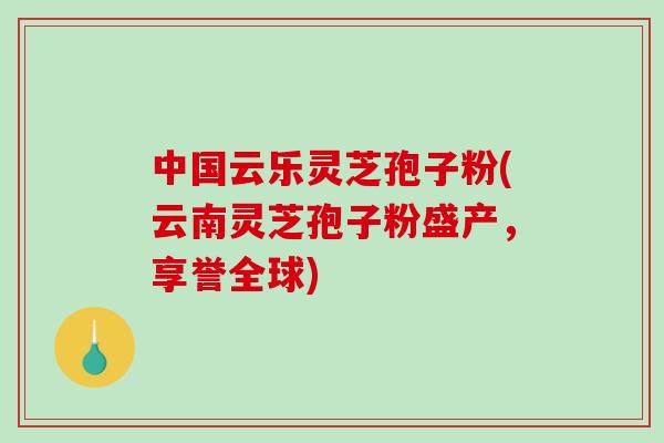 中国云乐灵芝孢子粉(云南灵芝孢子粉盛产,享誉全球) 中国云乐灵芝孢子粉(云南灵芝孢子粉盛产,享誉全球)