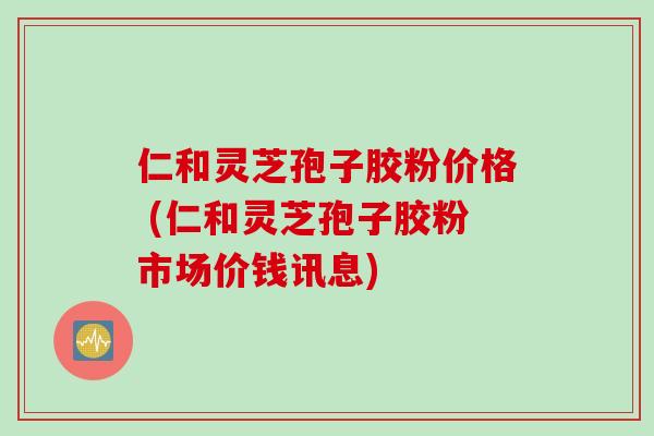 仁和灵芝孢子胶粉价格 (仁和灵芝孢子胶粉市场价钱讯息)