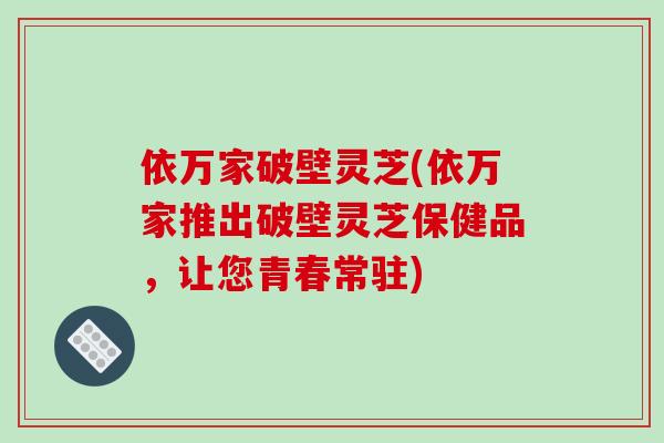 依万家破壁灵芝(依万家推出破壁灵芝保健品，让您青春常驻)