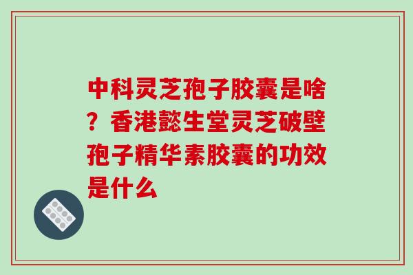 中科灵芝孢子胶囊是啥？香港懿生堂灵芝破壁孢子精华素胶囊的功效是什么