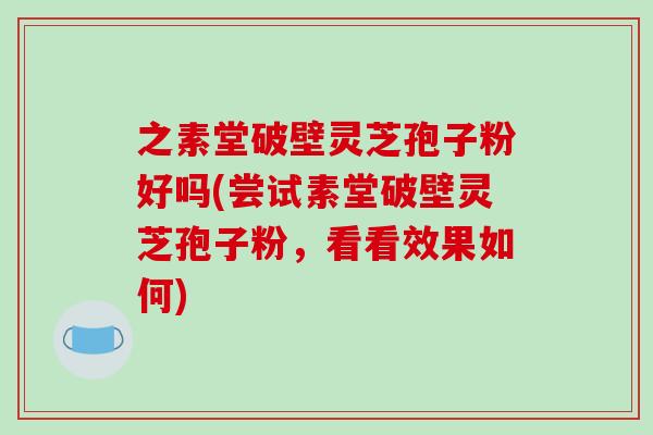 之素堂破壁灵芝孢子粉好吗(尝试素堂破壁灵芝孢子粉，看看效果如何)