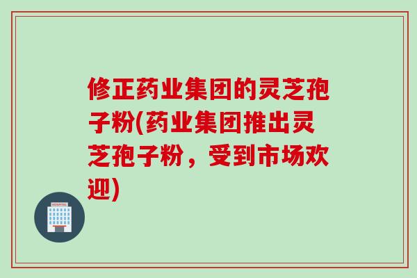修正药业集团的灵芝孢子粉(药业集团推出灵芝孢子粉，受到市场欢迎)