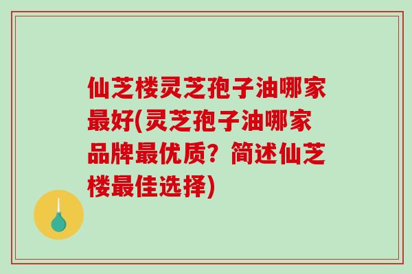 仙芝楼灵芝孢子油哪家最好(灵芝孢子油哪家品牌最优质？简述仙芝楼最佳选择)