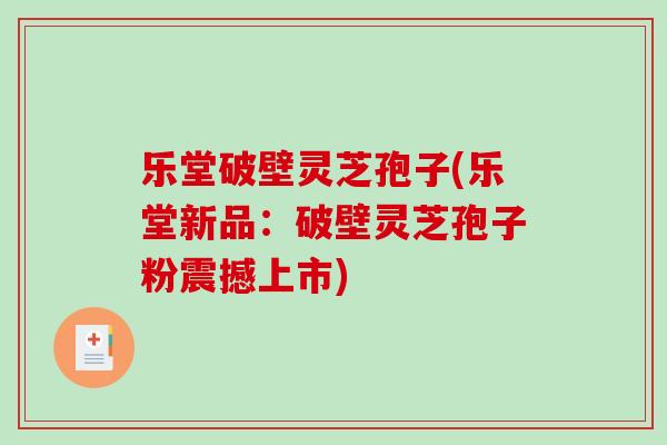 乐堂破壁灵芝孢子(乐堂新品：破壁灵芝孢子粉震撼上市)