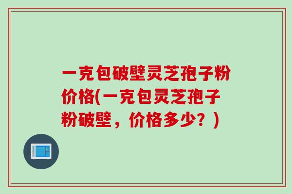 一克包破壁灵芝孢子粉价格(一克包灵芝孢子粉破壁，价格多少？)