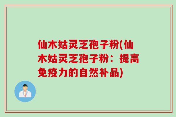 仙木姑灵芝孢子粉(仙木姑灵芝孢子粉：提高免疫力的自然补品)