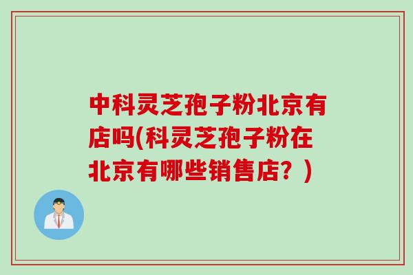 中科灵芝孢子粉北京有店吗(科灵芝孢子粉在北京有哪些销售店？)