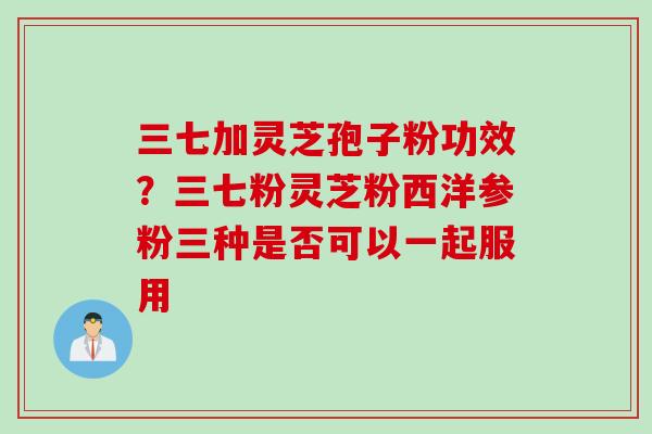 三七加灵芝孢子粉功效？三七粉灵芝粉西洋参粉三种是否可以一起服用