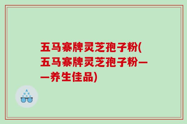 五马寨牌灵芝孢子粉(五马寨牌灵芝孢子粉——养生佳品)