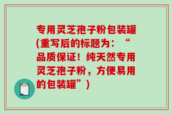 专用灵芝孢子粉包装罐(重写后的标题为：“品质保证！纯天然专用灵芝孢子粉，方便易用的包装罐”)