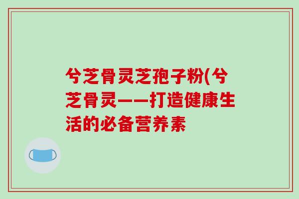 兮芝骨灵芝孢子粉(兮芝骨灵——打造健康生活的必备营养素