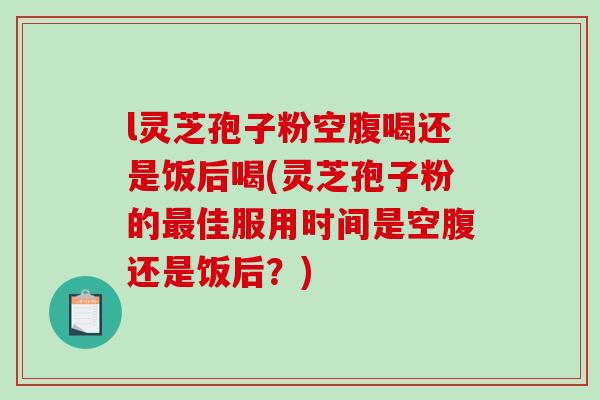 l灵芝孢子粉空腹喝还是饭后喝(灵芝孢子粉的最佳服用时间是空腹还是饭后？)