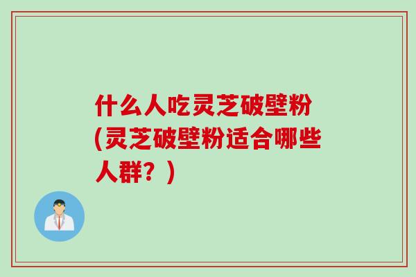 什么人吃灵芝破壁粉 (灵芝破壁粉适合哪些人群？)