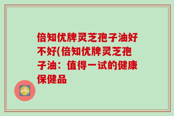 倍知优牌灵芝孢子油好不好(倍知优牌灵芝孢子油：值得一试的健康保健品