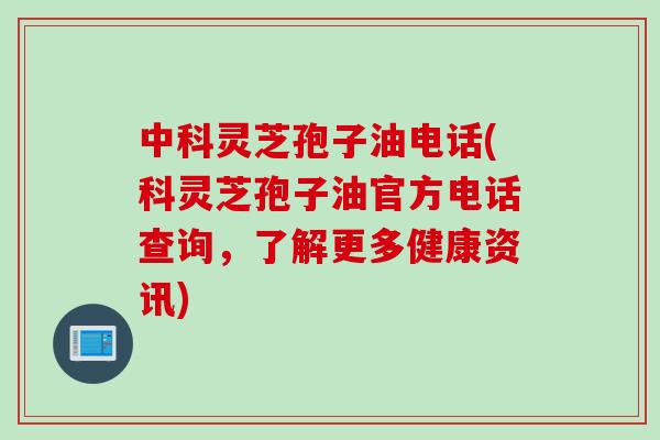 中科灵芝孢子油电话(科灵芝孢子油官方电话查询，了解更多健康资讯)