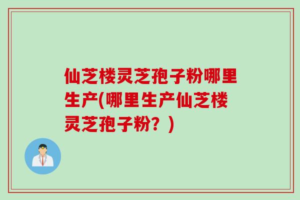 仙芝楼灵芝孢子粉哪里生产(哪里生产仙芝楼灵芝孢子粉？)