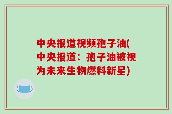 中央报道视频孢子油(中央报道：孢子油被视为未来生物燃料新星)