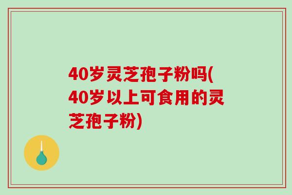 40岁灵芝孢子粉吗(40岁以上可食用的灵芝孢子粉)
