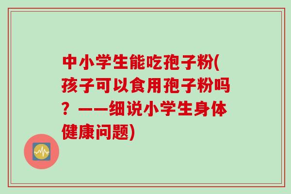 中小学生能吃孢子粉(孩子可以食用孢子粉吗？——细说小学生身体健康问题)