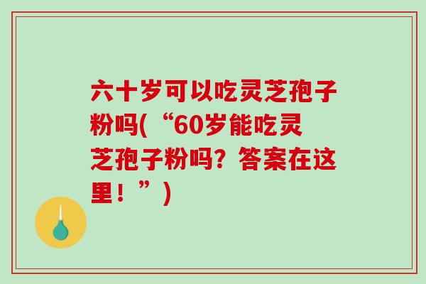 六十岁可以吃灵芝孢子粉吗(“60岁能吃灵芝孢子粉吗？答案在这里！”)
