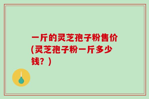 一斤的灵芝孢子粉售价(灵芝孢子粉一斤多少钱？)