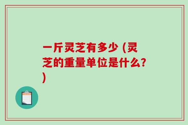 一斤灵芝有多少 (灵芝的重量单位是什么?) 一斤灵芝有多少 (灵芝的重量单位是什么?)