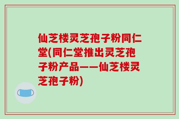 仙芝楼灵芝孢子粉同仁堂(同仁堂推出灵芝孢子粉产品——仙芝楼灵芝孢子粉)