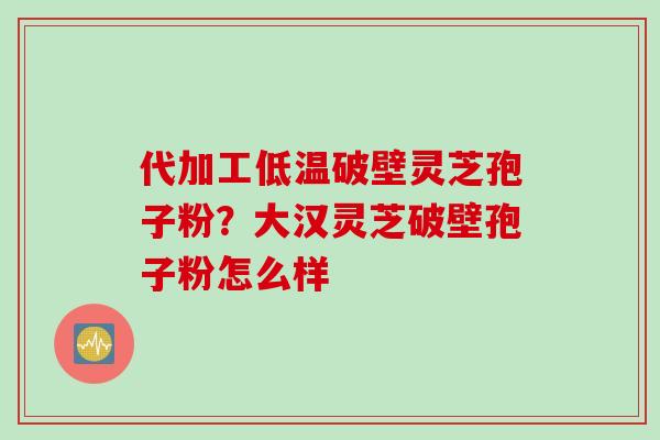 代加工低温破壁灵芝孢子粉？大汉灵芝破壁孢子粉怎么样