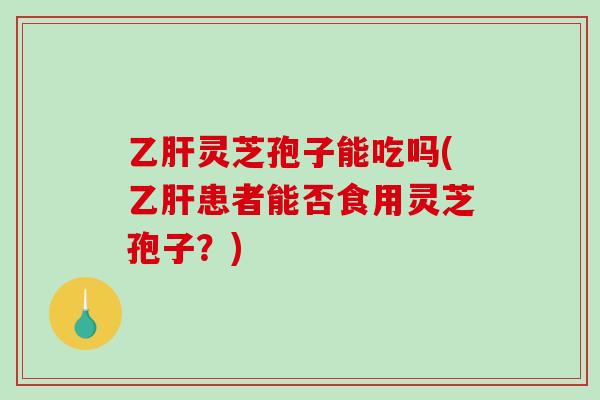 乙肝灵芝孢子能吃吗(乙肝患者能否食用灵芝孢子？)