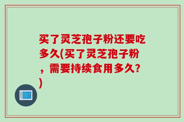 买了灵芝孢子粉还要吃多久(买了灵芝孢子粉，需要持续食用多久？)