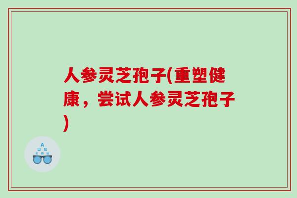 人参灵芝孢子(重塑健康，尝试人参灵芝孢子)