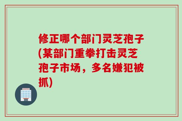 修正哪个部门灵芝孢子(某部门重拳打击灵芝孢子市场，多名嫌犯被抓)