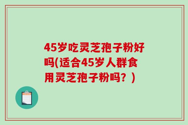 45岁吃灵芝孢子粉好吗(适合45岁人群食用灵芝孢子粉吗？)