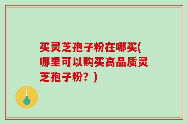 买灵芝孢子粉在哪买(哪里可以购买高品质灵芝孢子粉？)