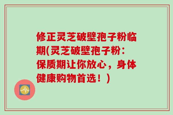 修正灵芝破壁孢子粉临期(灵芝破壁孢子粉：保质期让你放心，身体健康购物首选！)