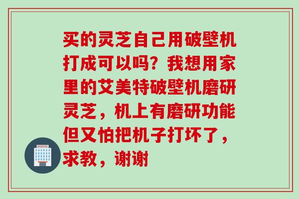 买的灵芝自己用破壁机打成可以吗？我想用家里的艾美特破壁机磨研灵芝，机上有磨研功能但又怕把机子打坏了，求教，谢谢